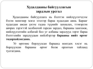 Худалдааны байгууллагын
зардлын урсгал
Худалдааны байгууллага нь бэлтгэн нийлүүлэгчдээс
бэлэн мөнгөөр эсвэл зээлээр бараа худалдан авна. Барааг
худалдан авсан үнээс гадна түүнийг захиалах, тээвэрлэн
авчрах зэрэгтэй холбоотой гарсан зардал, барааны хангамж,
нийлүүлэлтийн албатай бол уг албаны зардлууд зэрэг бараа
бэлтгэлийн зардлуудын нийлбэрээр барааны нийт өртөг
тодорхойлогдоно.
Уг өртгөөс борлуулсан бараанд ноогдох хэсэг нь
борлуулсан барааны өртөг болж орлогын тайланд
тусгагдана.
 