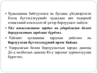  Худалдааны байгууллага нь бусдаас үйлдвэрлэсэн
бэлэн бүтээгдэхүүнийг худалдан авч тодорхой
хэмжээний нэмэгдэлтэй үнээр борлуулалт хийдэг.
 Үйл ажиллагааны зардал нь удирдлагын болон
борлуулалтын зардлаас бүрдэнэ.
 Тайлант хугацааны зардлын дийлэнх нь
борлуулсан бүтээгдэхүүний өртөг байдаг.
 Удирдлагын болон борлуулалтын зардал дансны
Дт-д холбогдох дансны Кт-с зардлыг хуримтлуулан
бүртгэнэ.
 