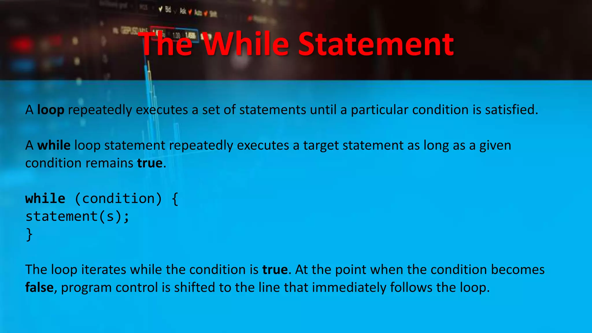 The While Statement
A loop repeatedly executes a set of statements until a particular condition is satisfied.
A while loop statement repeatedly executes a target statement as long as a given
condition remains true.
while (condition) {
statement(s);
}
The loop iterates while the condition is true. At the point when the condition becomes
false, program control is shifted to the line that immediately follows the loop.
 