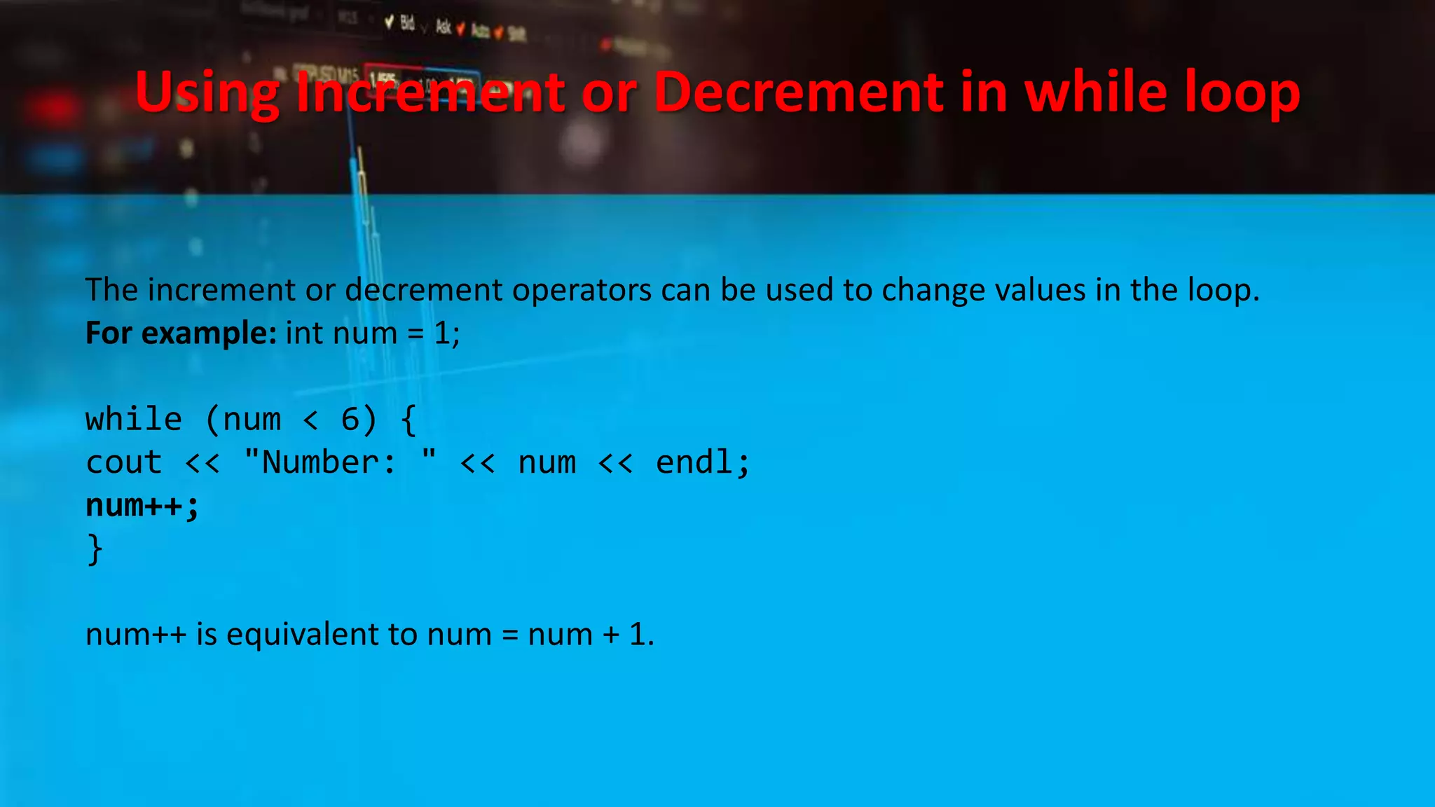 Using Increment or Decrement in while loop
The increment or decrement operators can be used to change values in the loop.
For example: int num = 1;
while (num < 6) {
cout << "Number: " << num << endl;
num++;
}
num++ is equivalent to num = num + 1.
 