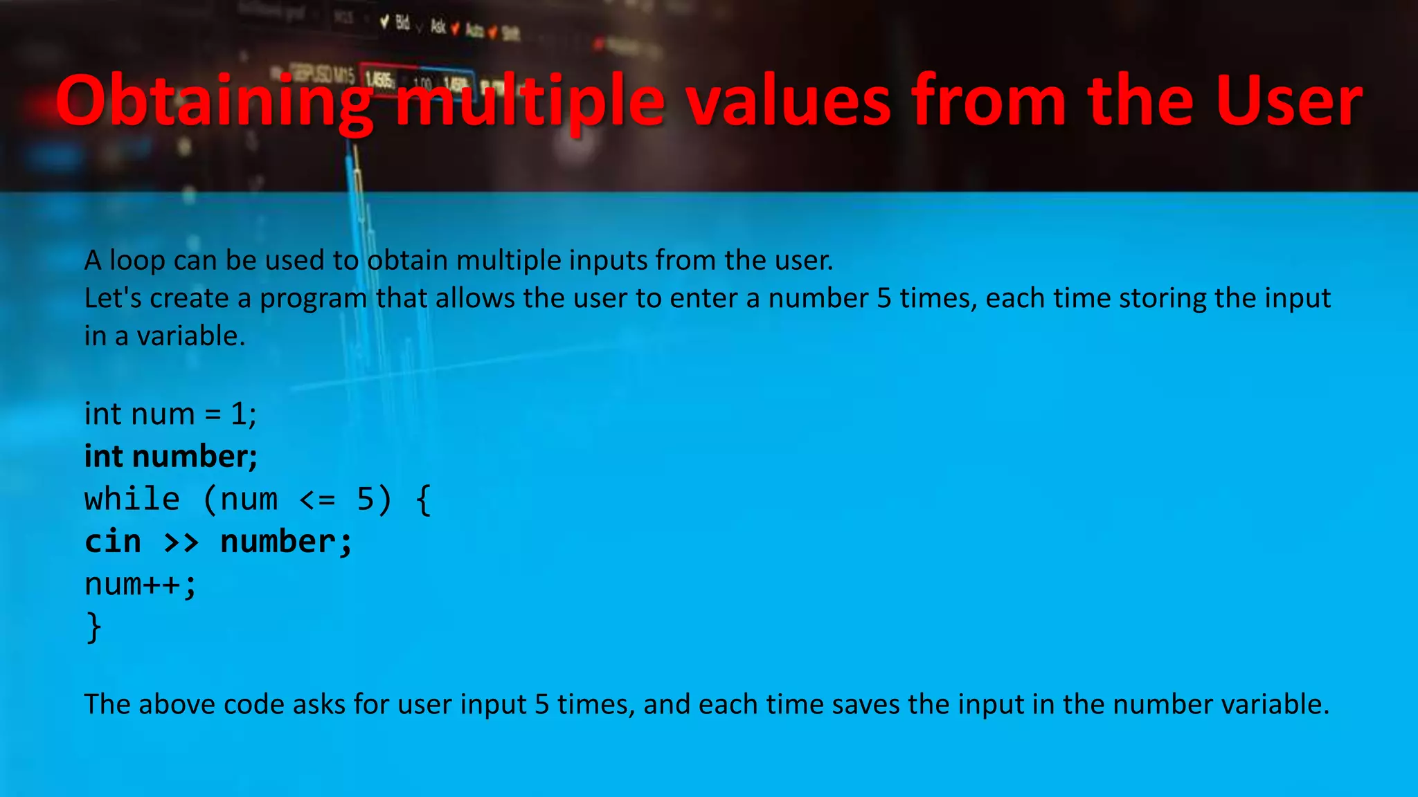 Obtaining multiple values from the User
A loop can be used to obtain multiple inputs from the user.
Let's create a program that allows the user to enter a number 5 times, each time storing the input
in a variable.
int num = 1;
int number;
while (num <= 5) {
cin >> number;
num++;
}
The above code asks for user input 5 times, and each time saves the input in the number variable.
 