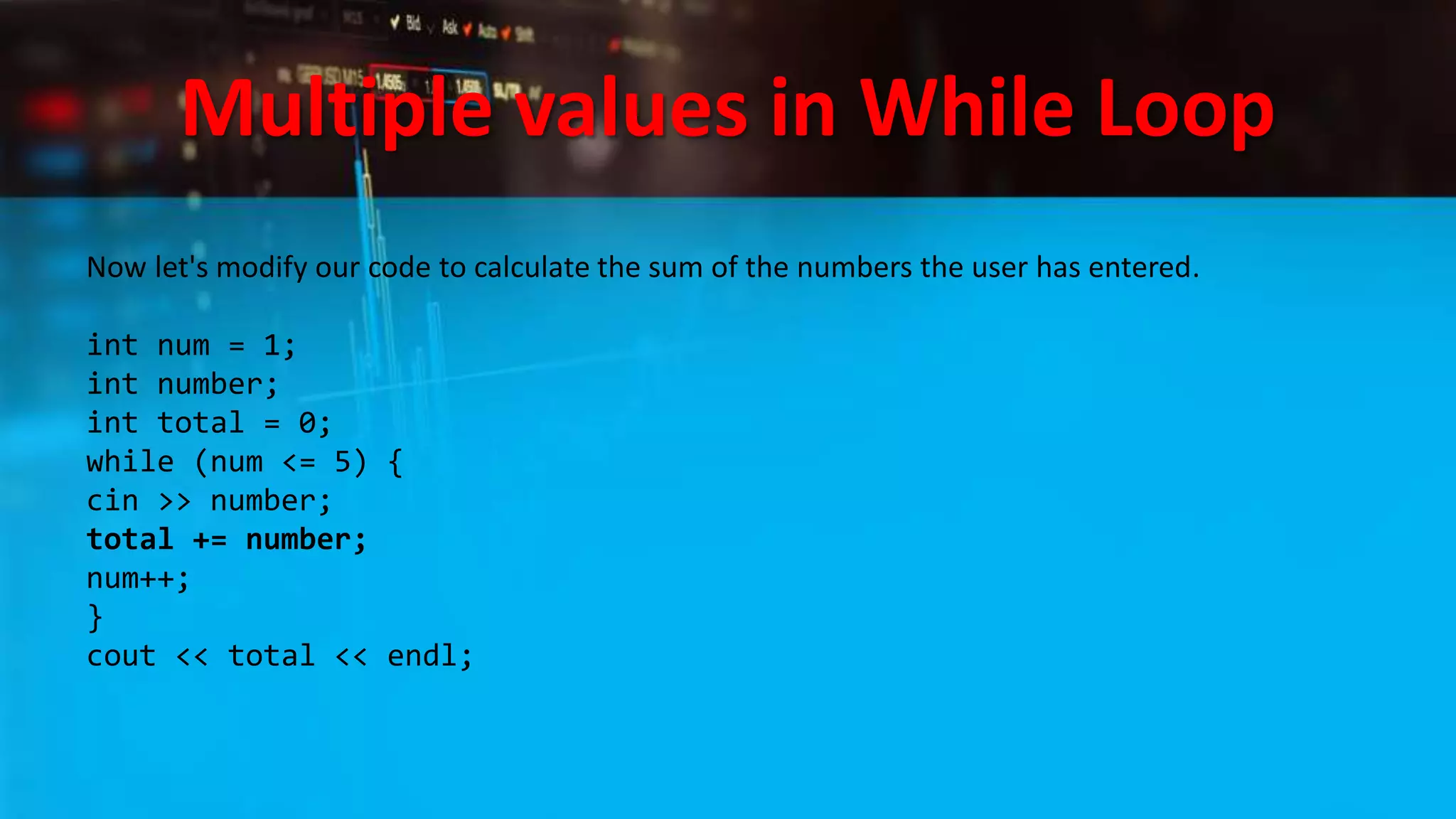 Multiple values in While Loop
Now let's modify our code to calculate the sum of the numbers the user has entered.
int num = 1;
int number;
int total = 0;
while (num <= 5) {
cin >> number;
total += number;
num++;
}
cout << total << endl;
 