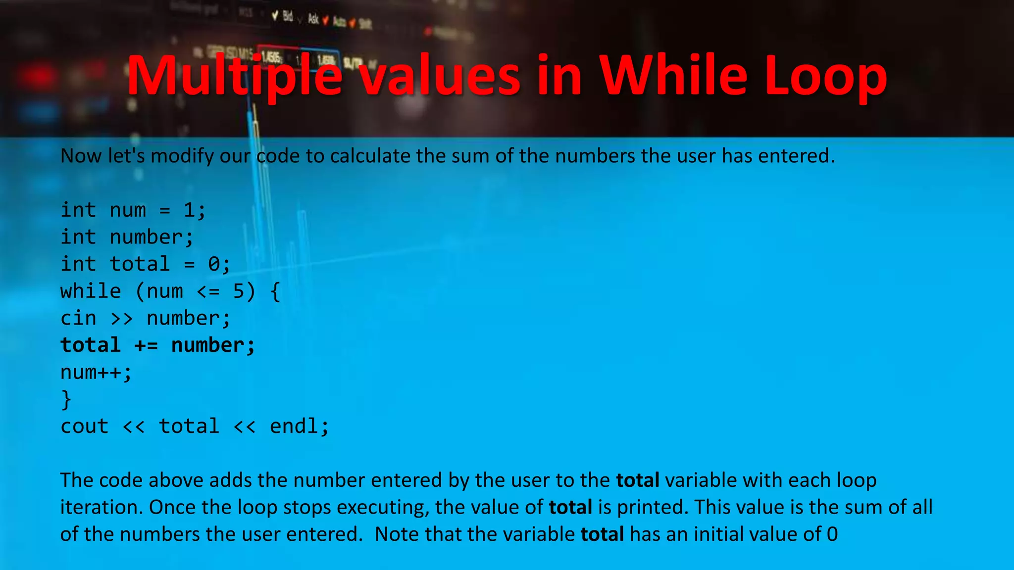 Multiple values in While Loop
Now let's modify our code to calculate the sum of the numbers the user has entered.
int num = 1;
int number;
int total = 0;
while (num <= 5) {
cin >> number;
total += number;
num++;
}
cout << total << endl;
The code above adds the number entered by the user to the total variable with each loop
iteration. Once the loop stops executing, the value of total is printed. This value is the sum of all
of the numbers the user entered. Note that the variable total has an initial value of 0
 