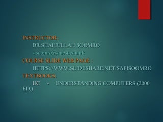 INSTRUCTOR:INSTRUCTOR:
DR SHAFIULLAH SOOMRODR SHAFIULLAH SOOMRO
s.soomro@quest.edu.pks.soomro@quest.edu.pk
COURSE SLIDE WEB PAGE :COURSE SLIDE WEB PAGE :
HTTPS://WWW.SLIDESHARE.NET/SAFISOOMROHTTPS://WWW.SLIDESHARE.NET/SAFISOOMRO
TEXTBOOKS:TEXTBOOKS:
UCUC -- UNDERSTANDING COMPUTERS (2000UNDERSTANDING COMPUTERS (2000
ED.)ED.)
 