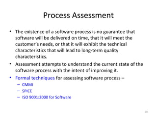 Process Assessment
• The existence of a software process is no guarantee that
software will be delivered on time, that it will meet the
customer’s needs, or that it will exhibit the technical
characteristics that will lead to long-term quality
characteristics.
• Assessment attempts to understand the current state of the
software process with the intent of improving it.
• Formal techniques for assessing software process –
– CMMI
– SPICE
– ISO 9001:2000 for Software
20
 
