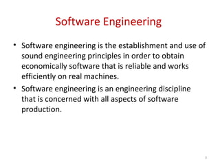 Software Engineering
• Software engineering is the establishment and use of
sound engineering principles in order to obtain
economically software that is reliable and works
efficiently on real machines.
• Software engineering is an engineering discipline
that is concerned with all aspects of software
production.
3
 