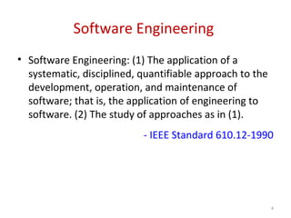 Software Engineering
• Software Engineering: (1) The application of a
systematic, disciplined, quantifiable approach to the
development, operation, and maintenance of
software; that is, the application of engineering to
software. (2) The study of approaches as in (1).
- IEEE Standard 610.12-1990
4
 