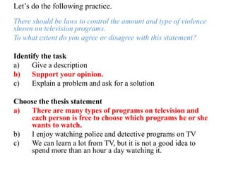 Let’s do the following practice.
There should be laws to control the amount and type of violence
shown on television programs.
To what extent do you agree or disagree with this statement?
Identify the task
a) Give a description
b) Support your opinion.
c) Explain a problem and ask for a solution
Choose the thesis statement
a) There are many types of programs on television and
each person is free to choose which programs he or she
wants to watch.
b) I enjoy watching police and detective programs on TV
c) We can learn a lot from TV, but it is not a good idea to
spend more than an hour a day watching it.
 