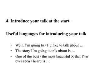 4. Introduce your talk at the start.
Useful languages for introducing your talk
• Well, I’m going to / I’d like to talk about …
• The story I’m going to talk about is …
• One of the best / the most beautiful X that I’ve
ever seen / heard is …
 