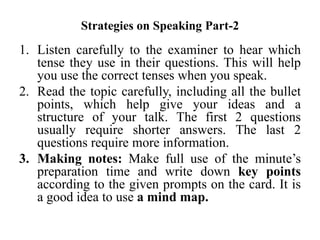 Strategies on Speaking Part-2
1. Listen carefully to the examiner to hear which
tense they use in their questions. This will help
you use the correct tenses when you speak.
2. Read the topic carefully, including all the bullet
points, which help give your ideas and a
structure of your talk. The first 2 questions
usually require shorter answers. The last 2
questions require more information.
3. Making notes: Make full use of the minute’s
preparation time and write down key points
according to the given prompts on the card. It is
a good idea to use a mind map.
 