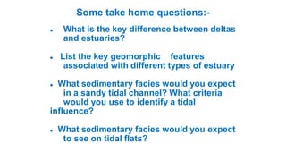 Some take home questions:-
 What is the key difference between deltas
and estuaries?
 List the key geomorphic features
associated with different types of estuary
 What sedimentary facies would you expect
in a sandy tidal channel? What criteria
would you use to identify a tidal
influence?
 What sedimentary facies would you expect
to see on tidal flats?
 