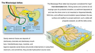 15
The Mississippi River delta has long been considered the “type”
river-dominated delta. Strong waves and currents do not
impinge upon its protected shoreline, so sediment deposited at
and near the shore zone is not reworked or dispersed laterally.
With time, and sufficient accommodation space between the sea
surface and seafloor to accept sediment, such a delta will
prograde seaward, as will the delta zones.
Sandy reservoir facies are deposits of
distributary channels and distributary mouth
bars. Interdistributary bays, marshes, and
lagoons separate sandy facies and provide shale barriers in subsurface
reservoirs, and sometimes, they provide hydrocarbon source rocks.
The Mississippi deltas
 