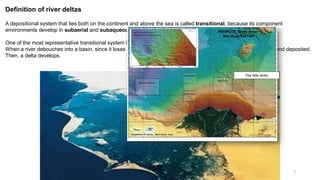 7
Definition of river deltas
A depositional system that lies both on the continent and above the sea is called transitional, because its component
environments develop in subaerial and subaqueous conditions.
One of the most representative transitional system is a river delta.
When a river debouches into a basin, since it loses its transportation capacity, sediments become to be distributed and deposited.
Then, a delta develops.
The Nile delta
 