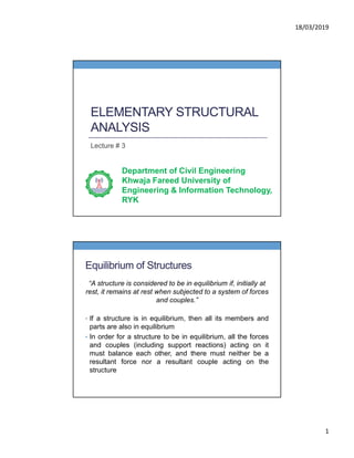 18/03/2019
1
ELEMENTARY STRUCTURAL
ANALYSIS
Lecture # 3
Department of Civil Engineering
Khwaja Fareed University of
Engineering & Information Technology,
RYK
Equilibrium of Structures
“A structure is considered to be in equilibrium if, initially at
rest, it remains at rest when subjected to a system of forces
and couples.”
• If a structure is in equilibrium, then all its members and
parts are also in equilibrium
• In order for a structure to be in equilibrium, all the forces
and couples (including support reactions) acting on it
must balance each other, and there must neither be a
resultant force nor a resultant couple acting on the
structure
 