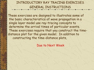 These exercises are designed to illustrates some of the basic characteristics of wave propagation in a single layer model use ray-tracing concepts to determine the arrival times of particular events. These exercises require that you construct the time- distance plot for the given model.  In addition to constructing the time-distance plots, Due to Next Week INTRODUCTORY RAY TRACING EXERCISES GENERAL INSTRUCTIONS 