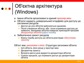 19/19
Об'єктна архітектура
(Windows)
 Імена об'єктів організовані в єдиний простір імен
 Об’єкти надають універсальний інтерфейс для доступу до
системних ресурсів
 Доступ до усіх об'єктів здійснюється однаково
 Після створення об'єкта, або після отримання доступу до
наявного, менеджер об'єктів повертає прикладній програмі
дескриптор об'єкта (object handle)
 Забезпечено захист ресурсів
 Кожну спробу доступу до об'єкта розглядає підсистема
захисту
Об'єкт має заголовок і тіло. Структура заголовка об'єкта:
 Ім'я об'єкта, його місце у просторі імен
 Дескриптор захисту
 Витрата квоти (ціна відкриття дескриптора об'єкта)
 Список процесів, що отримали доступ до дескрипторів
об'єкта
 