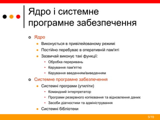 5/19
Ядро і системне
програмне забезпечення
 Ядро
 Виконується в привілейованому режимі
 Постійно перебуває в оперативній пам'яті
 Зазвичай виконує такі функції:
• Обробка переривань
• Керування пам'яттю
• Керування введенням/виведенням
 Системне програмне забезпечення
 Системні програми (утиліти)
• Командний інтерпретатор
• Програми резервного копіювання та відновлення даних
• Засоби діагностики та адміністрування
 Системні бібліотеки
 