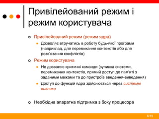 6/19
Привілейований режим і
режим користувача
 Привілейований режим (режим ядра)
 Дозволяє втручатись в роботу будь-якої програми
(наприклад, для перемикання контекстів або для
розв'язання конфліктів)
 Режим користувача
 Не дозволяє критичні команди (зупинка системи,
перемикання контекстів, прямий доступ до пам'яті з
заданими межами та до пристроїв введення-виведення)
 Доступ до функцій ядра здійснюється через системні
виклики
 Необхідна апаратна підтримка з боку процесора
 