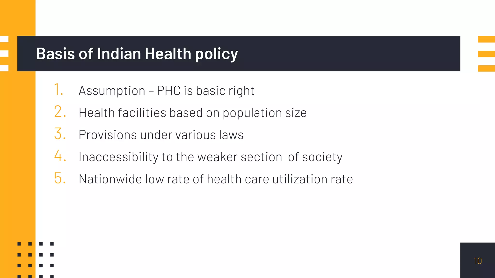 Basis of Indian Health policy
1. Assumption – PHC is basic right
2. Health facilities based on population size
3. Provisions under various laws
4. Inaccessibility to the weaker section of society
5. Nationwide low rate of health care utilization rate
10
 