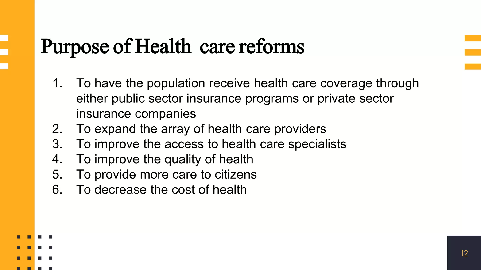 12
Purpose of Health care reforms
1. To have the population receive health care coverage through
either public sector insurance programs or private sector
insurance companies
2. To expand the array of health care providers
3. To improve the access to health care specialists
4. To improve the quality of health
5. To provide more care to citizens
6. To decrease the cost of health
 
