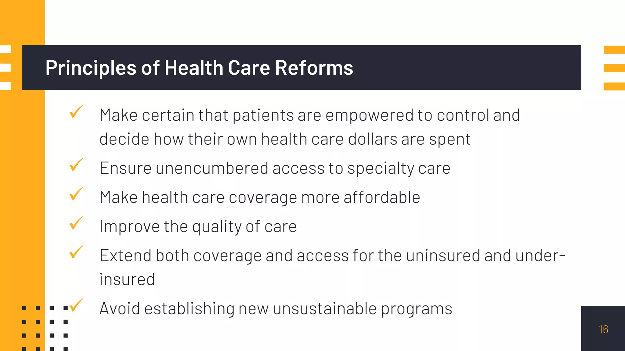Principles of Health Care Reforms
 Make certain that patients are empowered to control and
decide how their own health care dollars are spent
 Ensure unencumbered access to specialty care
 Make health care coverage more affordable
 Improve the quality of care
 Extend both coverage and access for the uninsured and under-
insured
 Avoid establishing new unsustainable programs
16
 