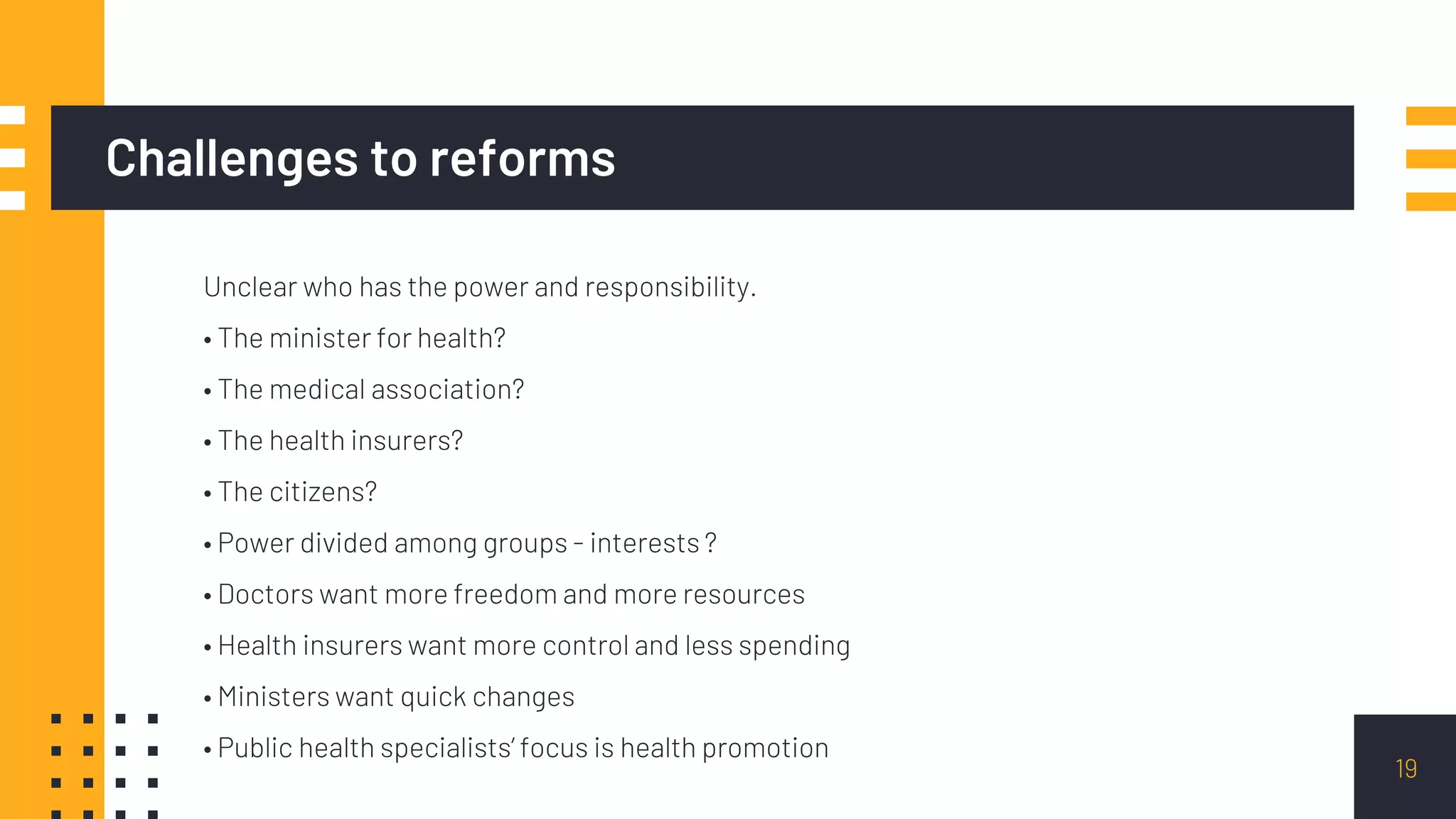 Challenges to reforms
Unclear who has the power and responsibility.
• The minister for health?
• The medical association?
• The health insurers?
• The citizens?
• Power divided among groups - interests ?
• Doctors want more freedom and more resources
• Health insurers want more control and less spending
• Ministers want quick changes
• Public health specialists’ focus is health promotion
19
 