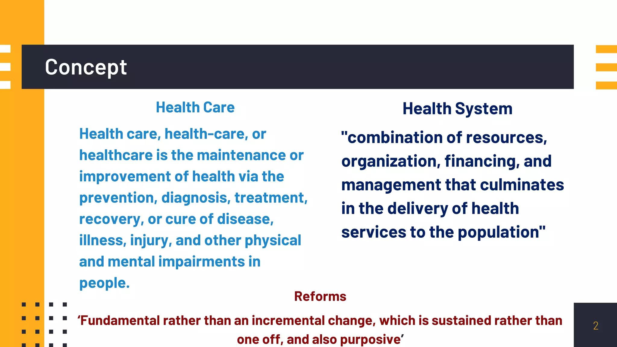 Concept
Health System
"combination of resources,
organization, financing, and
management that culminates
in the delivery of health
services to the population"
Health Care
Health care, health-care, or
healthcare is the maintenance or
improvement of health via the
prevention, diagnosis, treatment,
recovery, or cure of disease,
illness, injury, and other physical
and mental impairments in
people.
Reforms
‘Fundamental rather than an incremental change, which is sustained rather than
one off, and also purposive’
2
 