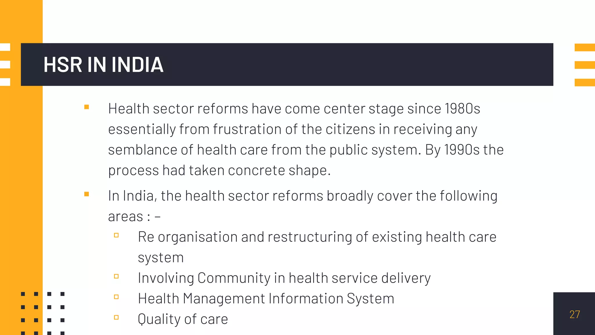 HSR IN INDIA
▪ Health sector reforms have come center stage since 1980s
essentially from frustration of the citizens in receiving any
semblance of health care from the public system. By 1990s the
process had taken concrete shape.
▪ In India, the health sector reforms broadly cover the following
areas : –
▫ Re organisation and restructuring of existing health care
system
▫ Involving Community in health service delivery
▫ Health Management Information System
▫ Quality of care 27
 