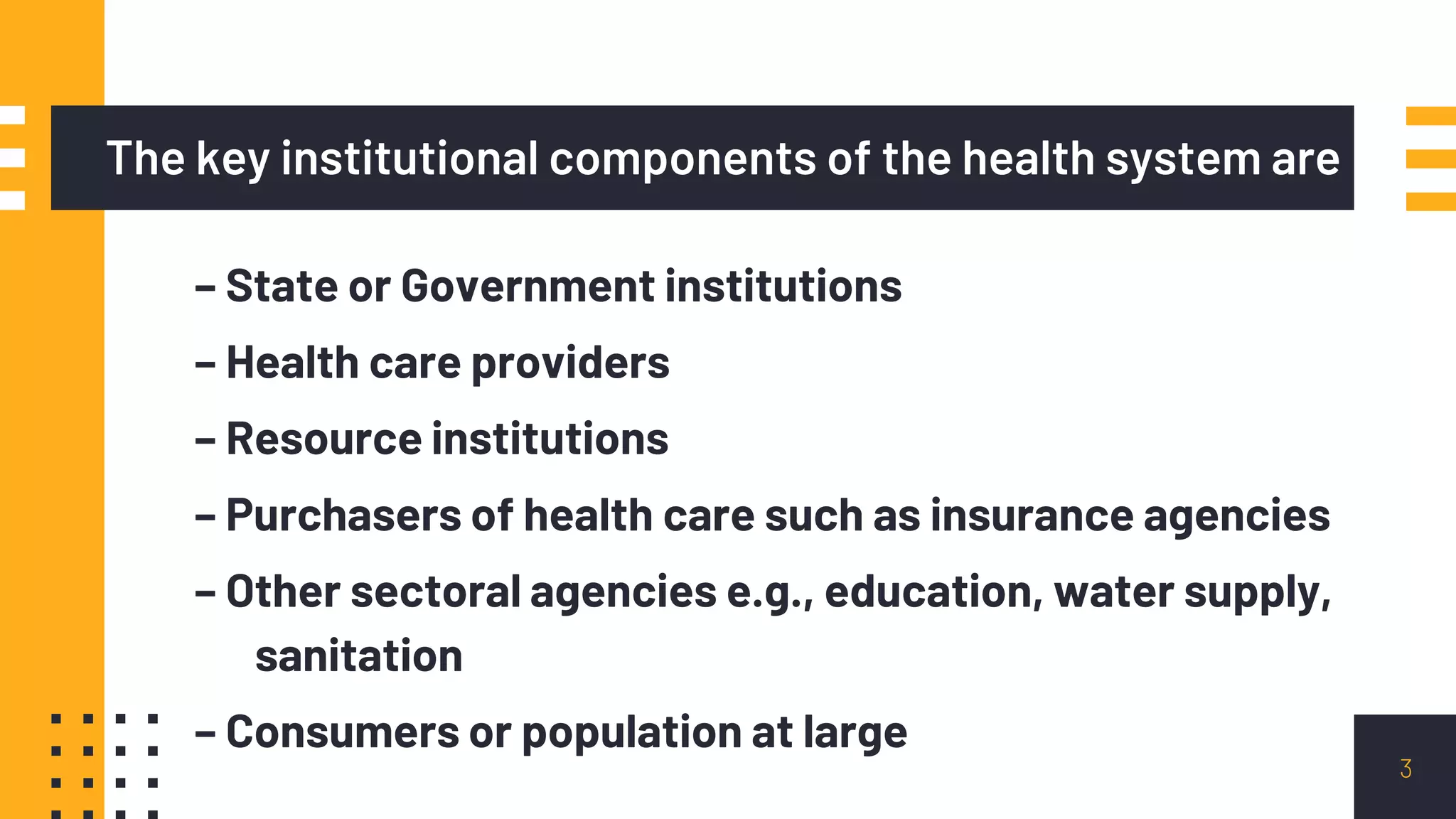 The key institutional components of the health system are
– State or Government institutions
– Health care providers
– Resource institutions
– Purchasers of health care such as insurance agencies
– Other sectoral agencies e.g., education, water supply,
sanitation
– Consumers or population at large
3
 