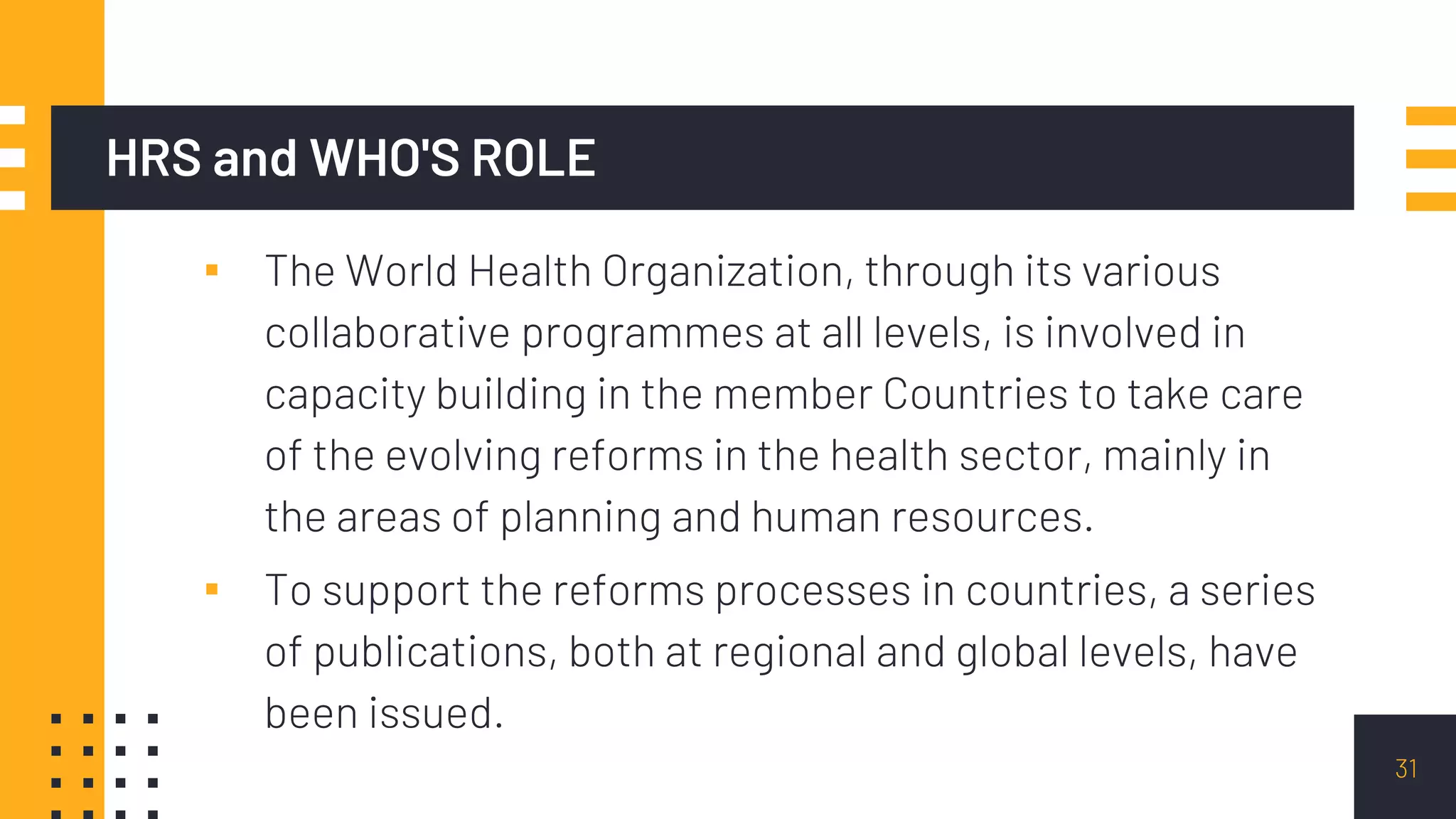 HRS and WHO'S ROLE
▪ The World Health Organization, through its various
collaborative programmes at all levels, is involved in
capacity building in the member Countries to take care
of the evolving reforms in the health sector, mainly in
the areas of planning and human resources.
▪ To support the reforms processes in countries, a series
of publications, both at regional and global levels, have
been issued.
31
 