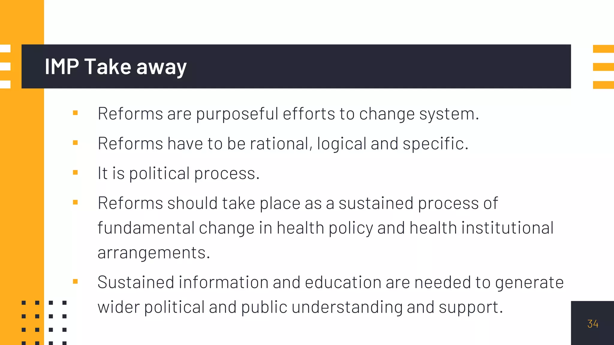 IMP Take away
▪ Reforms are purposeful efforts to change system.
▪ Reforms have to be rational, logical and specific.
▪ It is political process.
▪ Reforms should take place as a sustained process of
fundamental change in health policy and health institutional
arrangements.
▪ Sustained information and education are needed to generate
wider political and public understanding and support.
34
 