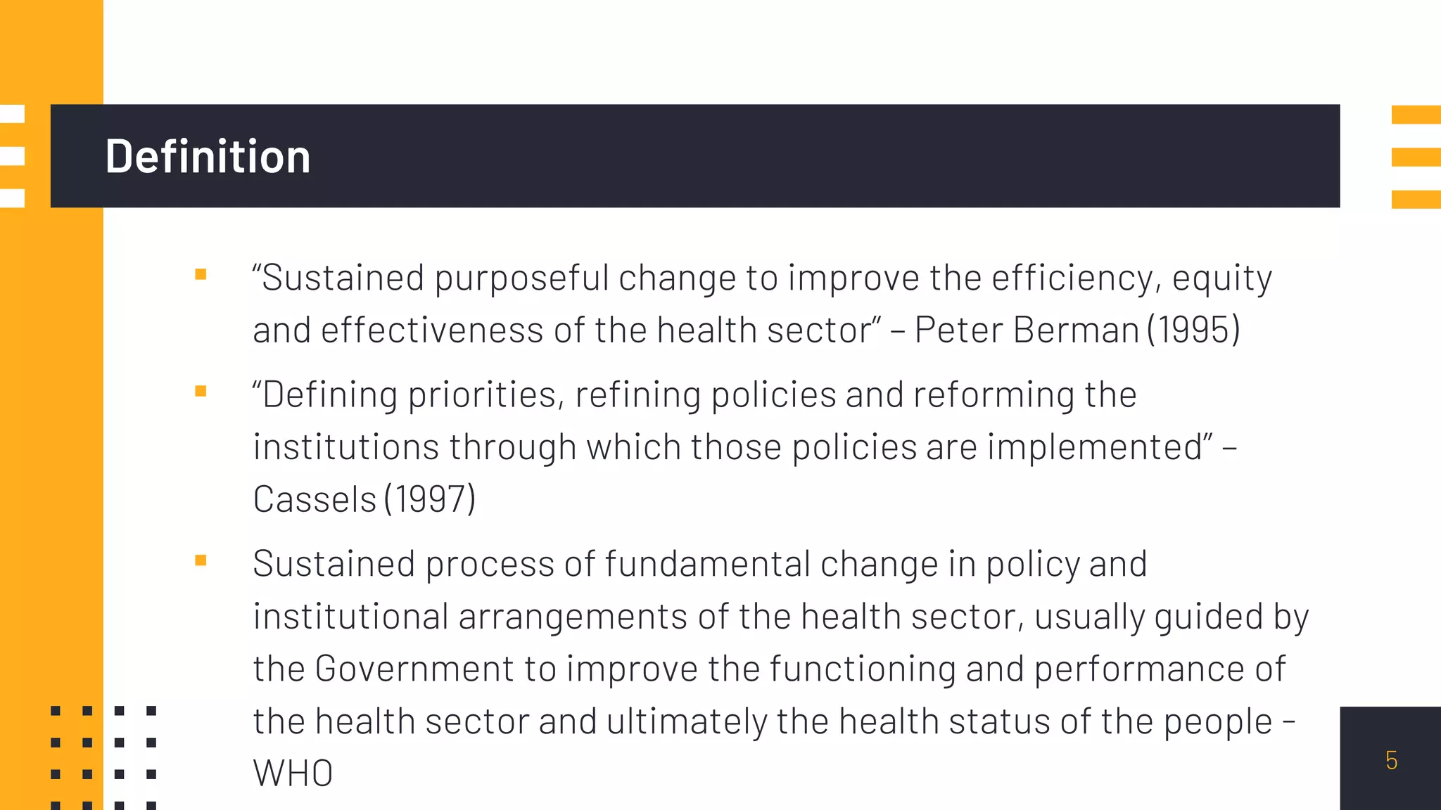 Definition
▪ “Sustained purposeful change to improve the efficiency, equity
and effectiveness of the health sector” – Peter Berman (1995)
▪ “Defining priorities, refining policies and reforming the
institutions through which those policies are implemented” –
Cassels (1997)
▪ Sustained process of fundamental change in policy and
institutional arrangements of the health sector, usually guided by
the Government to improve the functioning and performance of
the health sector and ultimately the health status of the people -
WHO 5
 