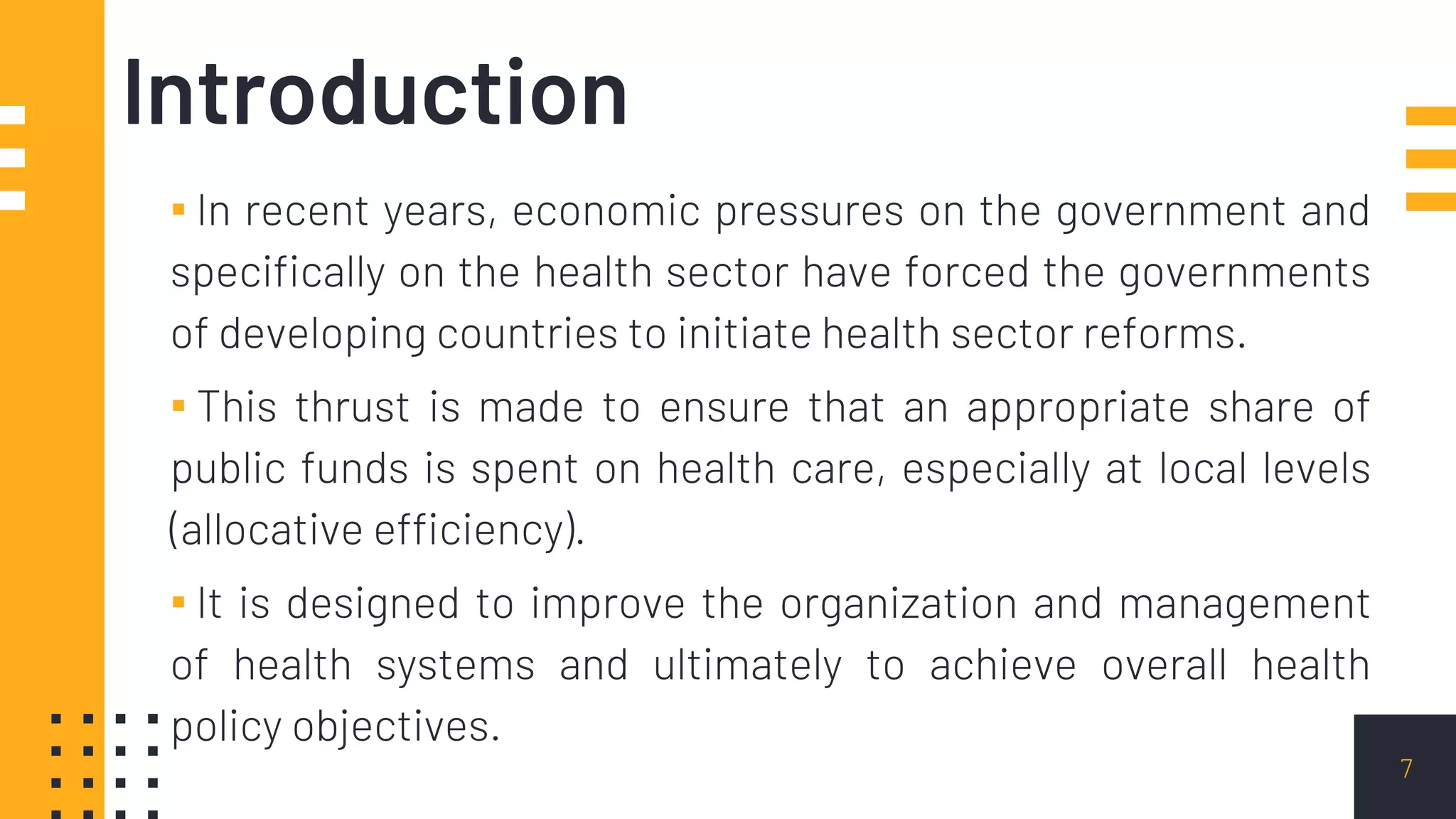 Introduction
▪ In recent years, economic pressures on the government and
specifically on the health sector have forced the governments
of developing countries to initiate health sector reforms.
▪ This thrust is made to ensure that an appropriate share of
public funds is spent on health care, especially at local levels
(allocative efficiency).
▪ It is designed to improve the organization and management
of health systems and ultimately to achieve overall health
policy objectives.
7
 
