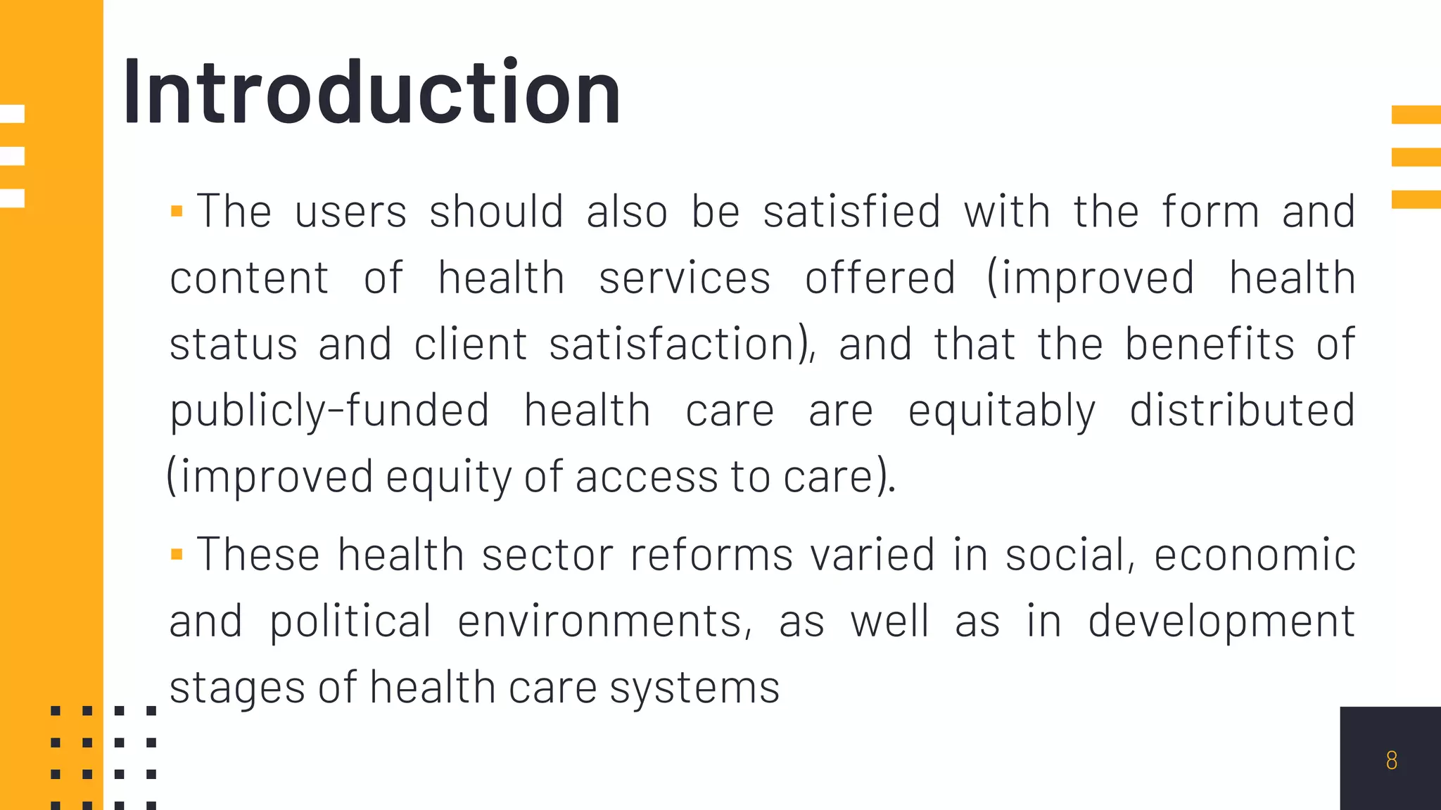 Introduction
▪ The users should also be satisfied with the form and
content of health services offered (improved health
status and client satisfaction), and that the benefits of
publicly-funded health care are equitably distributed
(improved equity of access to care).
▪ These health sector reforms varied in social, economic
and political environments, as well as in development
stages of health care systems
8
 