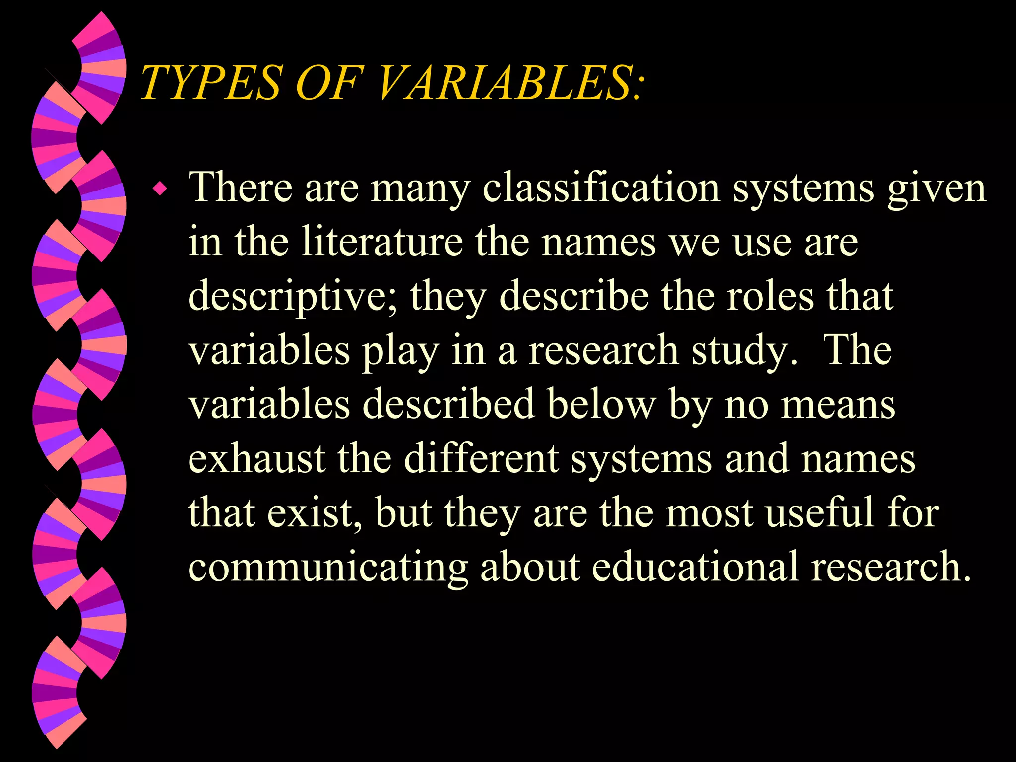 TYPES OF VARIABLES:
 There are many classification systems given
in the literature the names we use are
descriptive; they describe the roles that
variables play in a research study. The
variables described below by no means
exhaust the different systems and names
that exist, but they are the most useful for
communicating about educational research.
 
