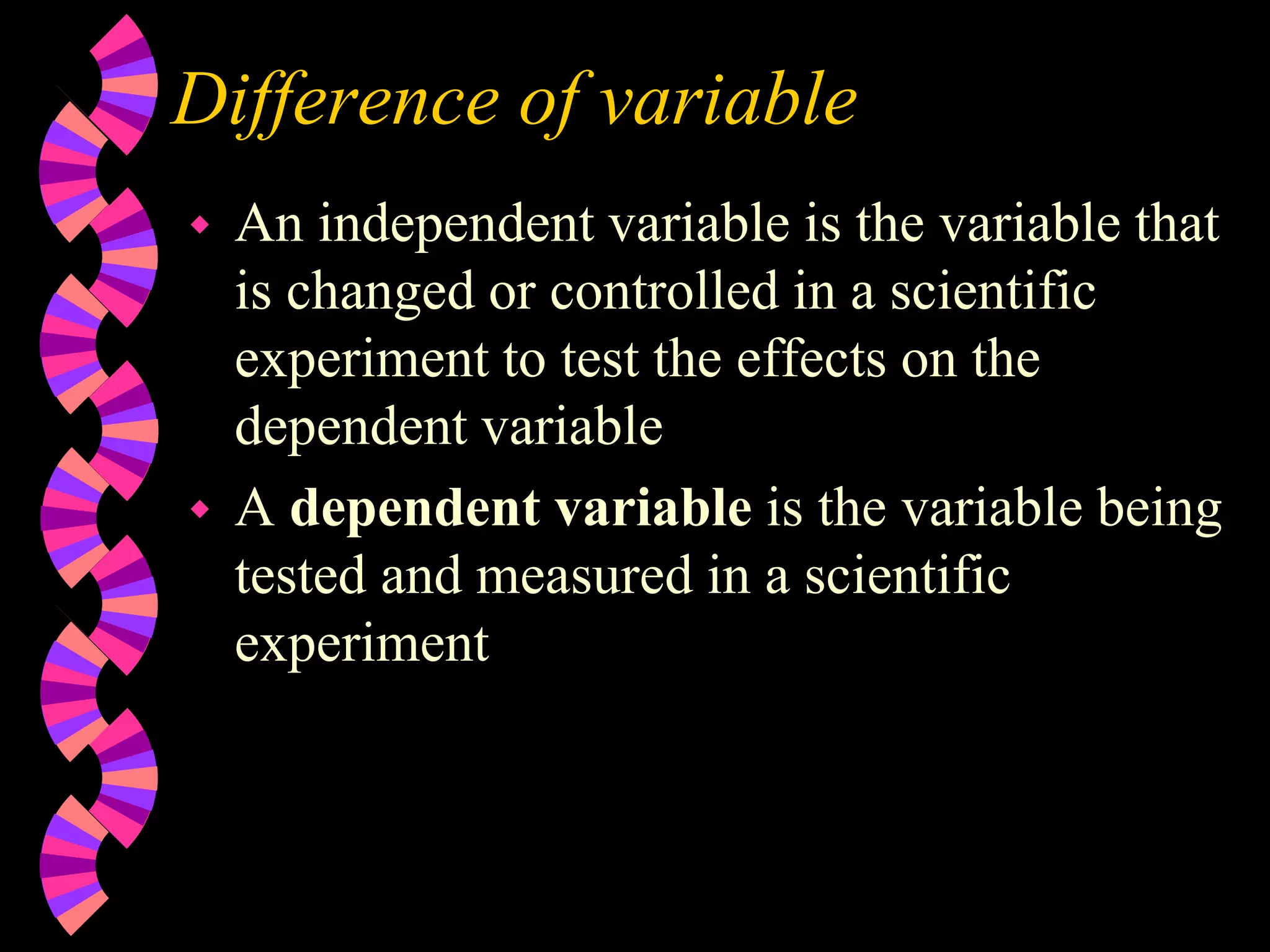 Difference of variable
 An independent variable is the variable that
is changed or controlled in a scientific
experiment to test the effects on the
dependent variable
 A dependent variable is the variable being
tested and measured in a scientific
experiment
 