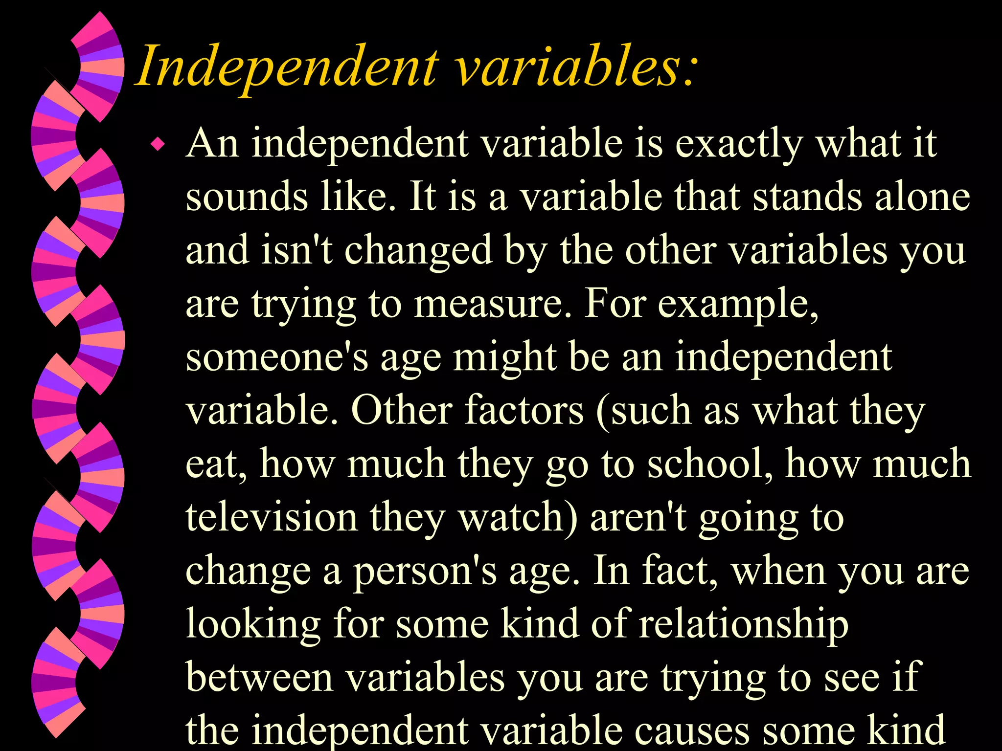 Independent variables:
 An independent variable is exactly what it
sounds like. It is a variable that stands alone
and isn't changed by the other variables you
are trying to measure. For example,
someone's age might be an independent
variable. Other factors (such as what they
eat, how much they go to school, how much
television they watch) aren't going to
change a person's age. In fact, when you are
looking for some kind of relationship
between variables you are trying to see if
the independent variable causes some kind
 