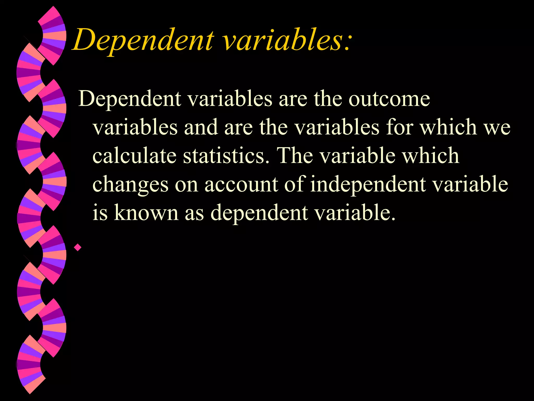 Dependent variables:
Dependent variables are the outcome
variables and are the variables for which we
calculate statistics. The variable which
changes on account of independent variable
is known as dependent variable.

 