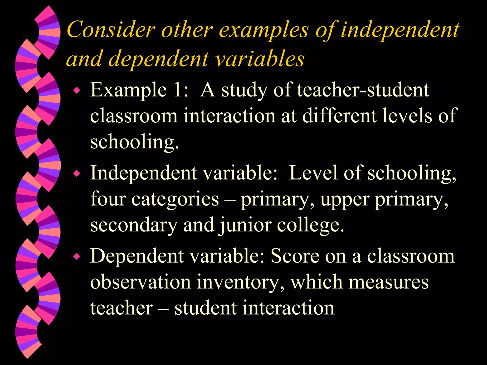 Consider other examples of independent
and dependent variables
 Example 1: A study of teacher-student
classroom interaction at different levels of
schooling.
 Independent variable: Level of schooling,
four categories – primary, upper primary,
secondary and junior college.
 Dependent variable: Score on a classroom
observation inventory, which measures
teacher – student interaction
 