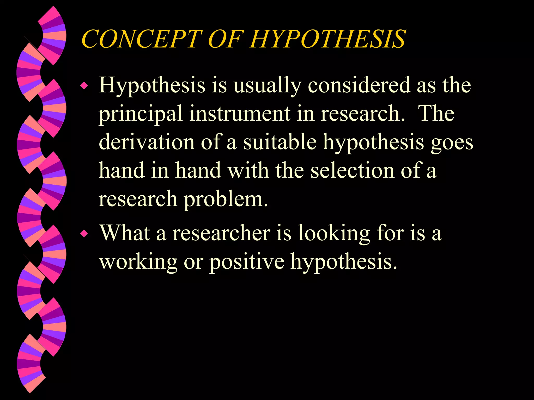 CONCEPT OF HYPOTHESIS
 Hypothesis is usually considered as the
principal instrument in research. The
derivation of a suitable hypothesis goes
hand in hand with the selection of a
research problem.
 What a researcher is looking for is a
working or positive hypothesis.
 