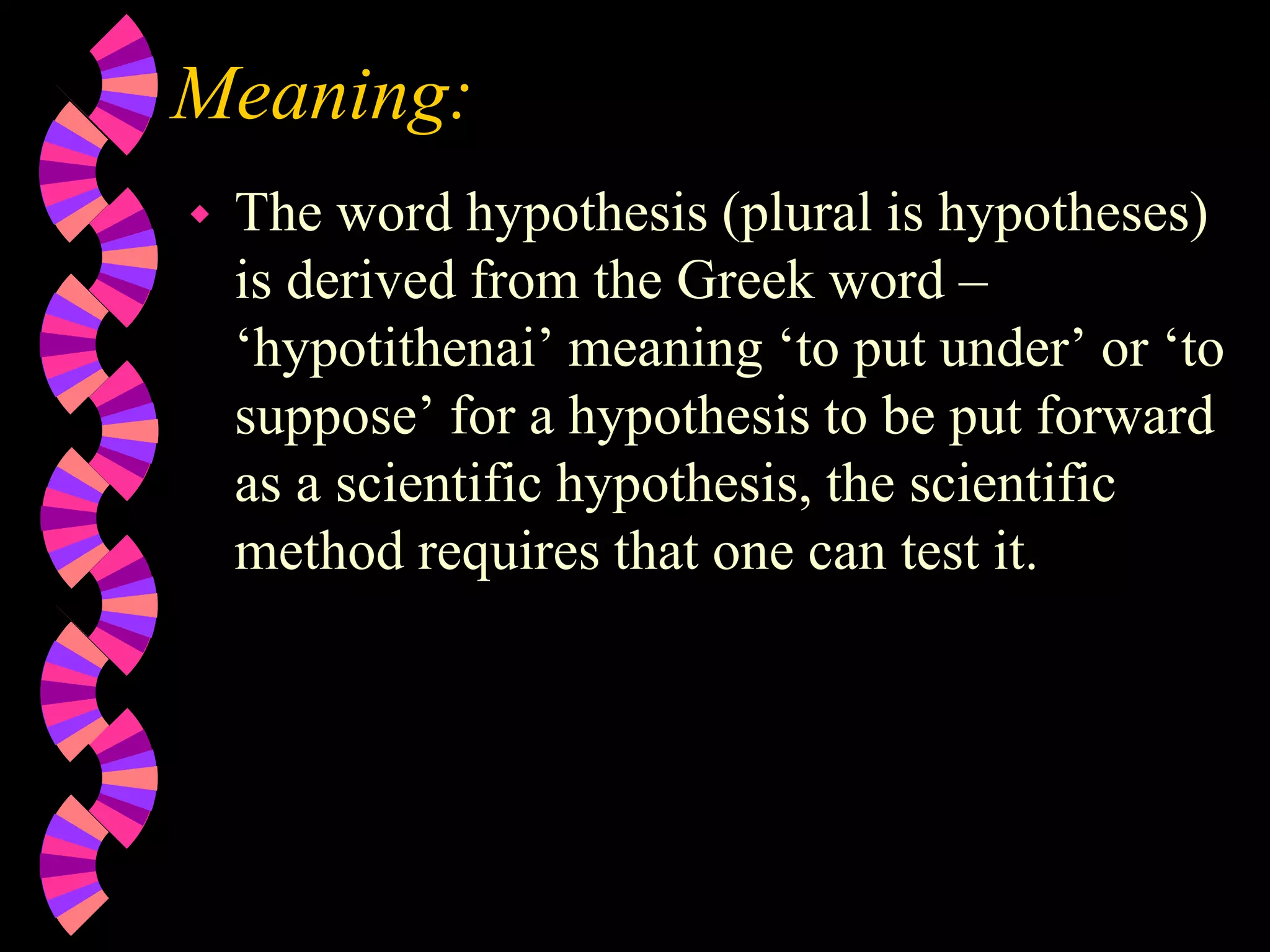 Meaning:
 The word hypothesis (plural is hypotheses)
is derived from the Greek word –
‘hypotithenai’ meaning ‘to put under’ or ‘to
suppose’ for a hypothesis to be put forward
as a scientific hypothesis, the scientific
method requires that one can test it.
 