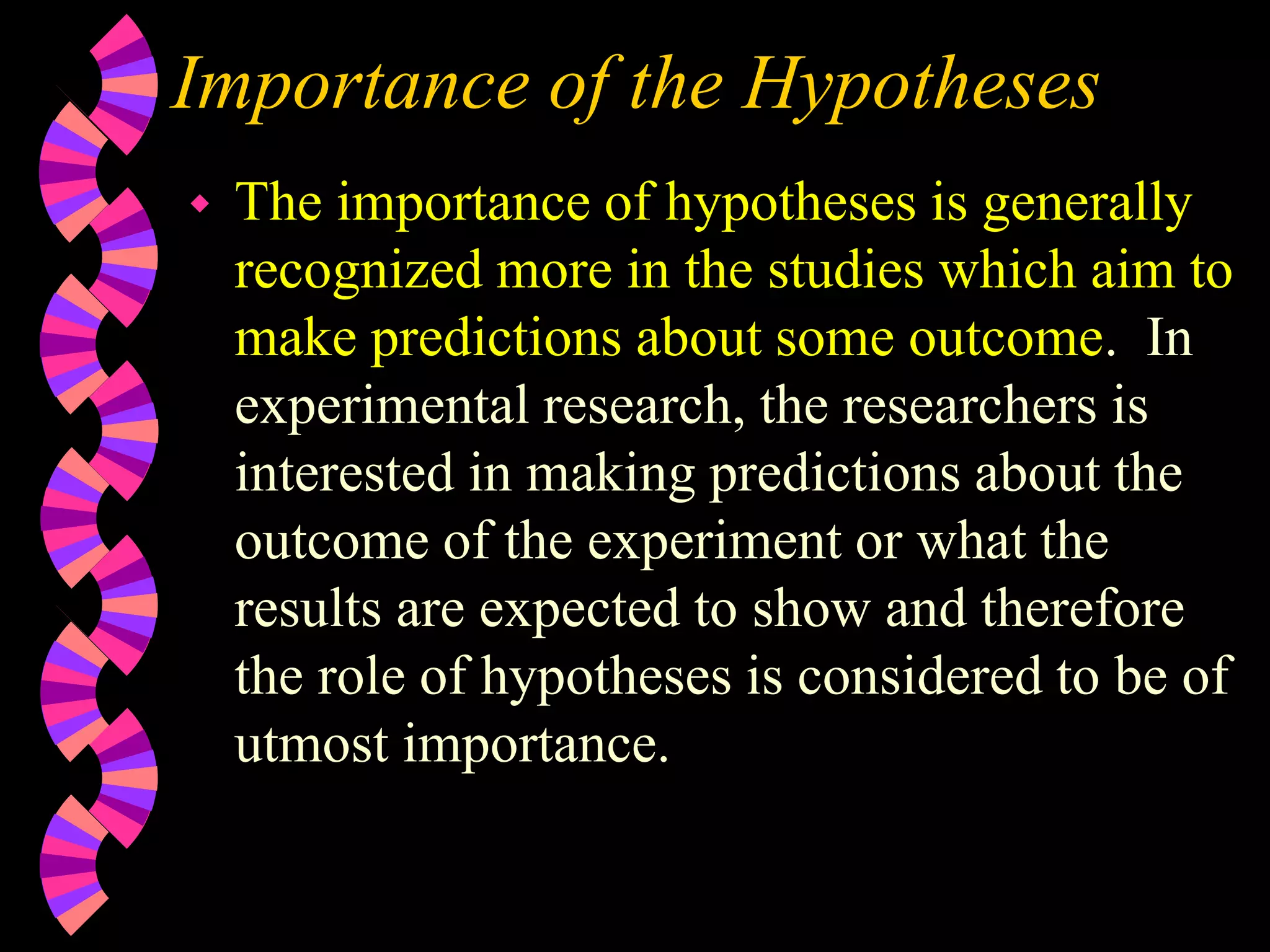 Importance of the Hypotheses
 The importance of hypotheses is generally
recognized more in the studies which aim to
make predictions about some outcome. In
experimental research, the researchers is
interested in making predictions about the
outcome of the experiment or what the
results are expected to show and therefore
the role of hypotheses is considered to be of
utmost importance.
 