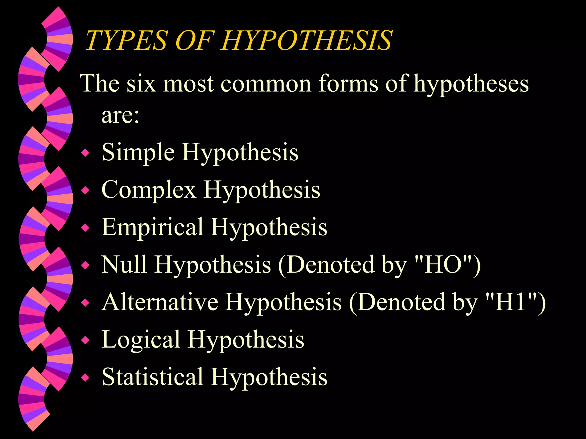 TYPES OF HYPOTHESIS
The six most common forms of hypotheses
are:
 Simple Hypothesis
 Complex Hypothesis
 Empirical Hypothesis
 Null Hypothesis (Denoted by "HO")
 Alternative Hypothesis (Denoted by "H1")
 Logical Hypothesis
 Statistical Hypothesis
 
