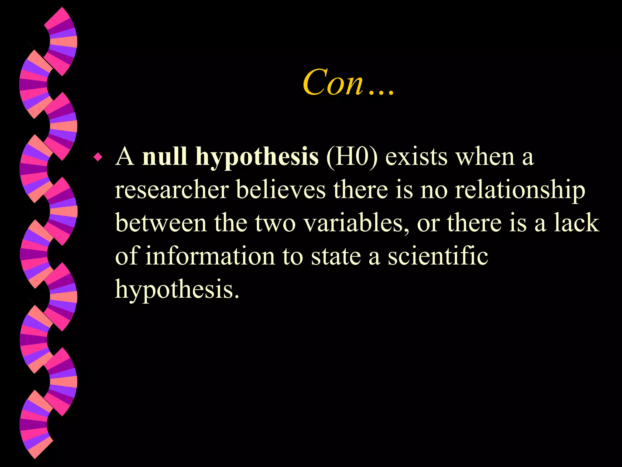 Con…
 A null hypothesis (H0) exists when a
researcher believes there is no relationship
between the two variables, or there is a lack
of information to state a scientific
hypothesis.
 
