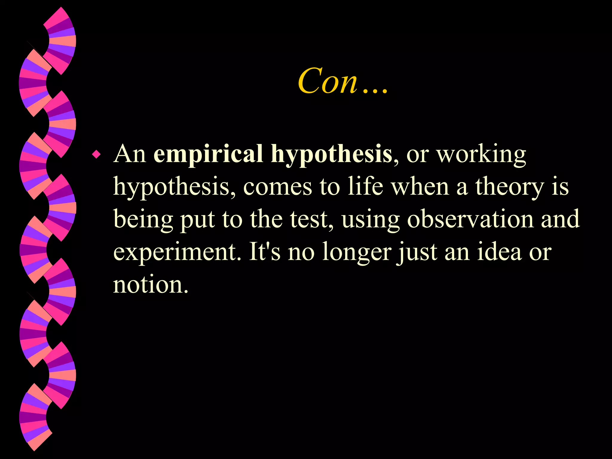 Con…
 An empirical hypothesis, or working
hypothesis, comes to life when a theory is
being put to the test, using observation and
experiment. It's no longer just an idea or
notion.
 