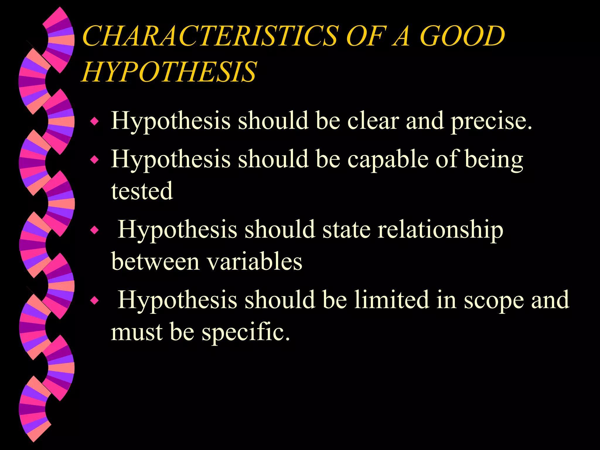 CHARACTERISTICS OF A GOOD
HYPOTHESIS
 Hypothesis should be clear and precise.
 Hypothesis should be capable of being
tested
 Hypothesis should state relationship
between variables
 Hypothesis should be limited in scope and
must be specific.
 