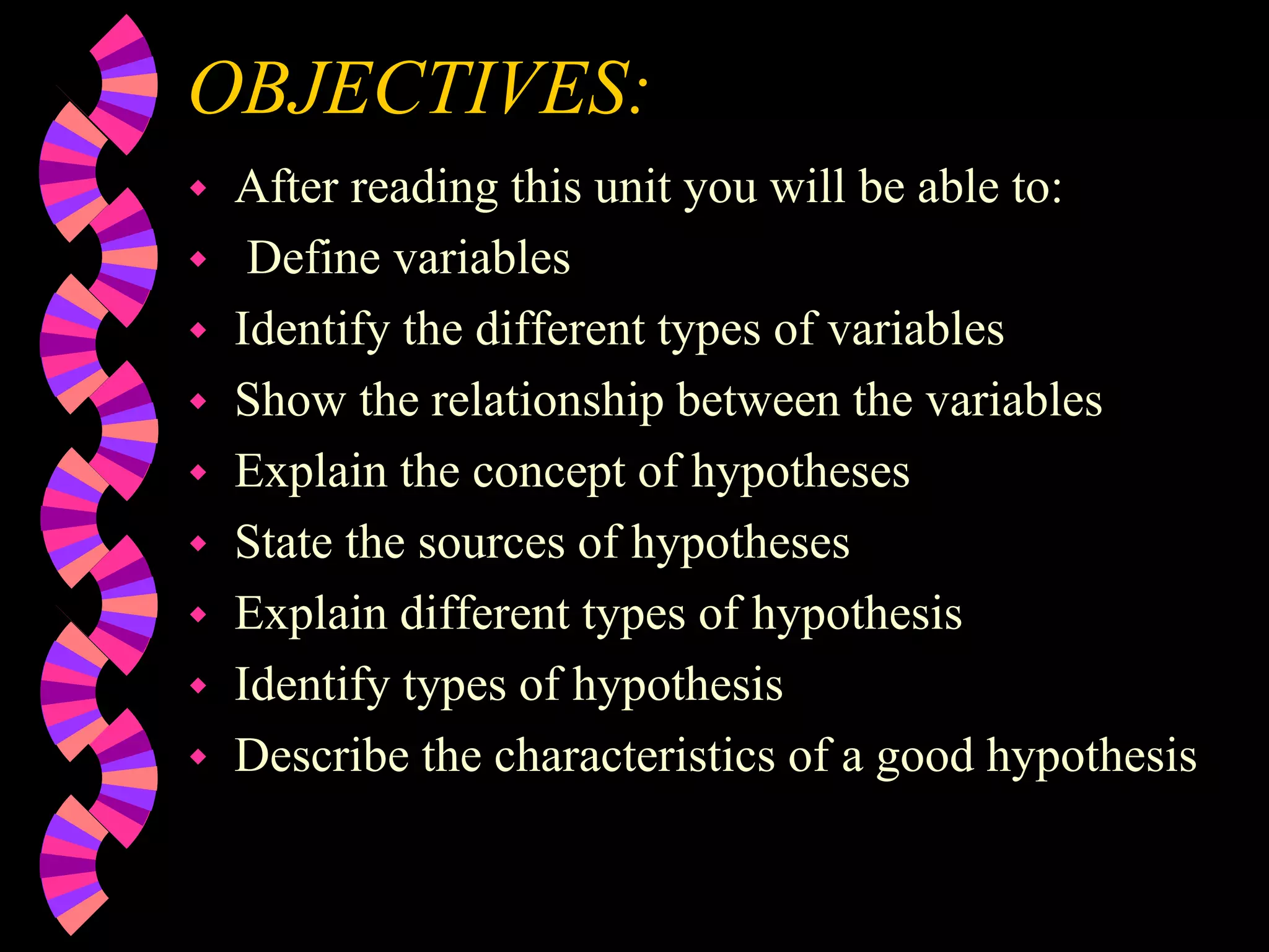 OBJECTIVES:
 After reading this unit you will be able to:
 Define variables
 Identify the different types of variables
 Show the relationship between the variables
 Explain the concept of hypotheses
 State the sources of hypotheses
 Explain different types of hypothesis
 Identify types of hypothesis
 Describe the characteristics of a good hypothesis
 
