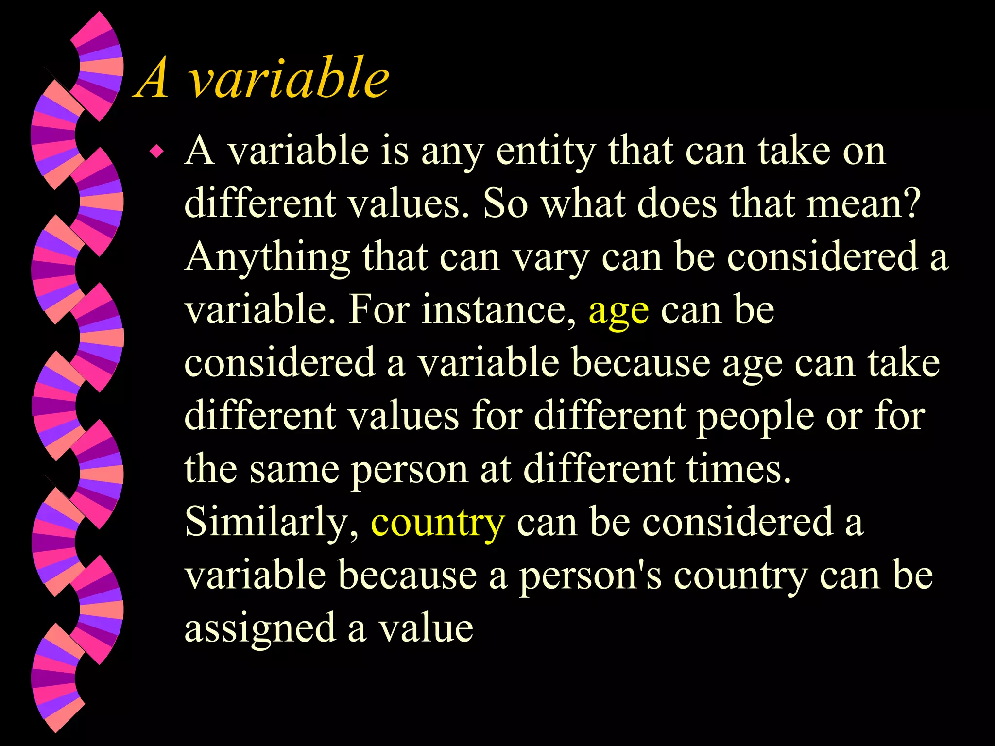 A variable
 A variable is any entity that can take on
different values. So what does that mean?
Anything that can vary can be considered a
variable. For instance, age can be
considered a variable because age can take
different values for different people or for
the same person at different times.
Similarly, country can be considered a
variable because a person's country can be
assigned a value
 