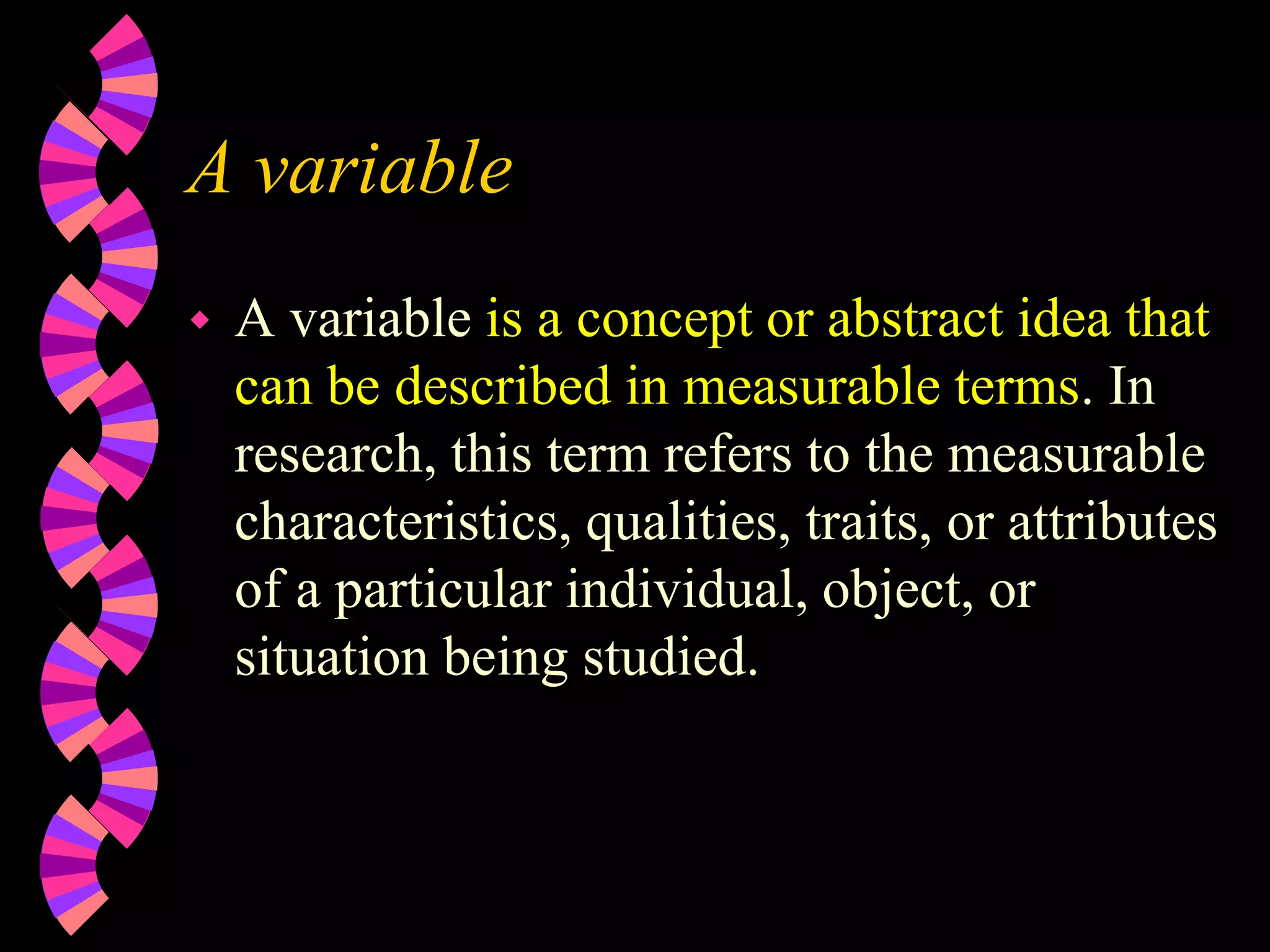 A variable
 A variable is a concept or abstract idea that
can be described in measurable terms. In
research, this term refers to the measurable
characteristics, qualities, traits, or attributes
of a particular individual, object, or
situation being studied.
 