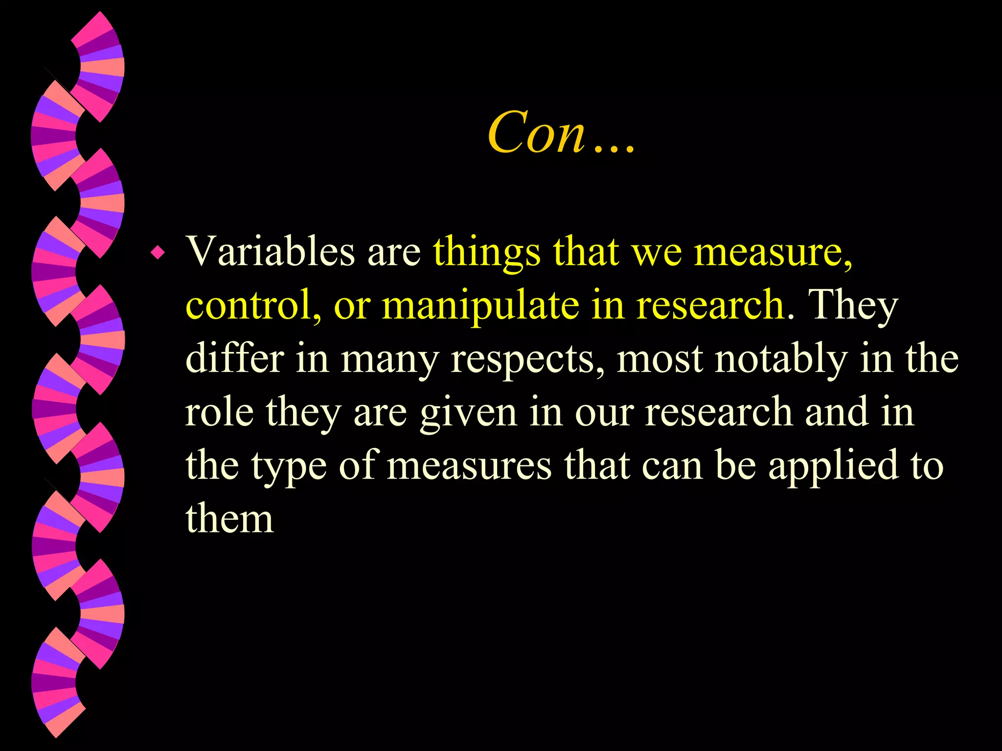 Con…
 Variables are things that we measure,
control, or manipulate in research. They
differ in many respects, most notably in the
role they are given in our research and in
the type of measures that can be applied to
them
 